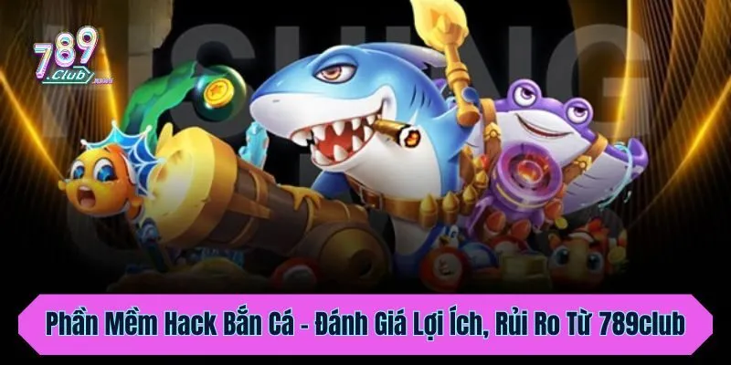 Phần Mềm Hack Bắn Cá - Đánh Giá Lợi Ích, Rủi Ro Từ 789club